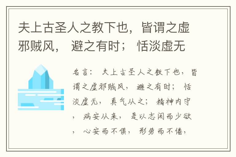 夫上古圣人之教下也，皆谓之虚邪贼风， 避之有时； 恬淡虚无， 真气从之； 精神内守， 病安从来， 是以志闲而少欲， 心安而不俱， 形劳而不倦， 气从以顺， 各从其欲， 皆得所愿， 故美其食， 任其服，