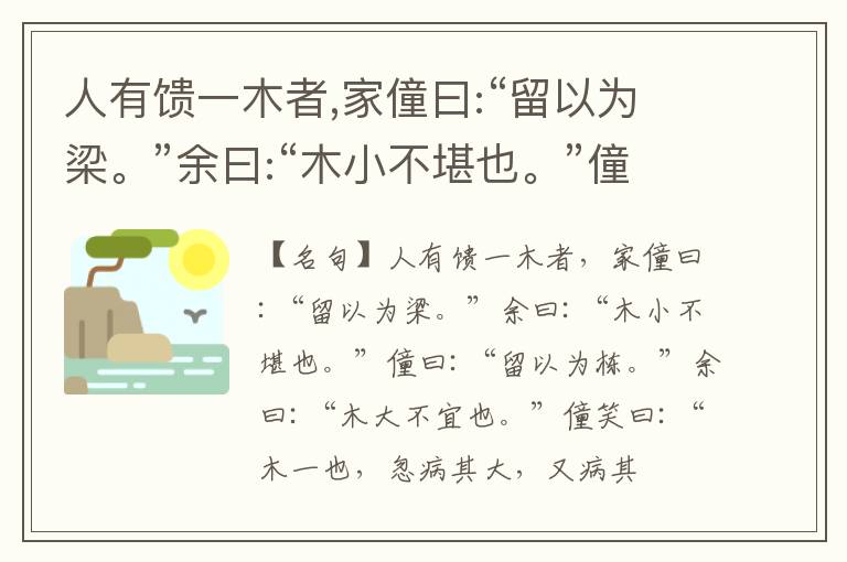  人有馈一木者,家僮曰:“留以为梁。”余曰:“木小不堪也。”僮曰:“留以为栋。”余曰:“木大不宜也。”僮笑曰:“木一也,忽病其大,又病其小。”余曰:“小子听之:物各有宜用也,言各有攸当也,岂惟木哉!”他