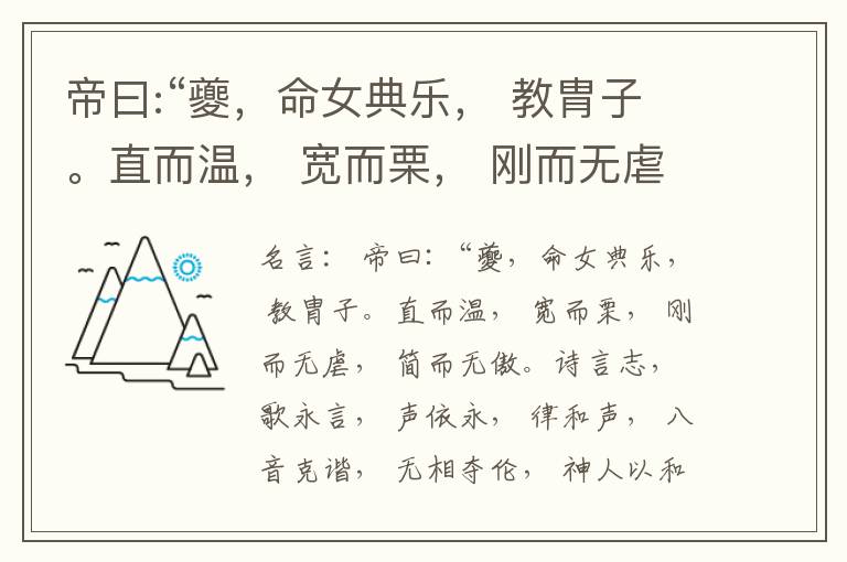  帝曰:“夔，命女典乐， 教胄子。直而温， 宽而栗， 刚而无虐， 简而无傲。诗言志， 歌永言， 声依永， 律和声， 八音克谐， 无相夺伦， 神人以和。”夔曰:“於， 予击石拊石， 百兽率舞。”