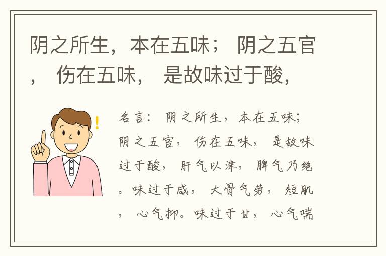  阴之所生，本在五味； 阴之五官， 伤在五味， 是故味过于酸， 肝气以津， 脾气乃绝。味过于咸， 大骨气劳， 短肌， 心气抑。味过于甘， 心气喘满， 色黑， 肾气不衡。味过于苦， 脾气不濡， 胃气乃厚。