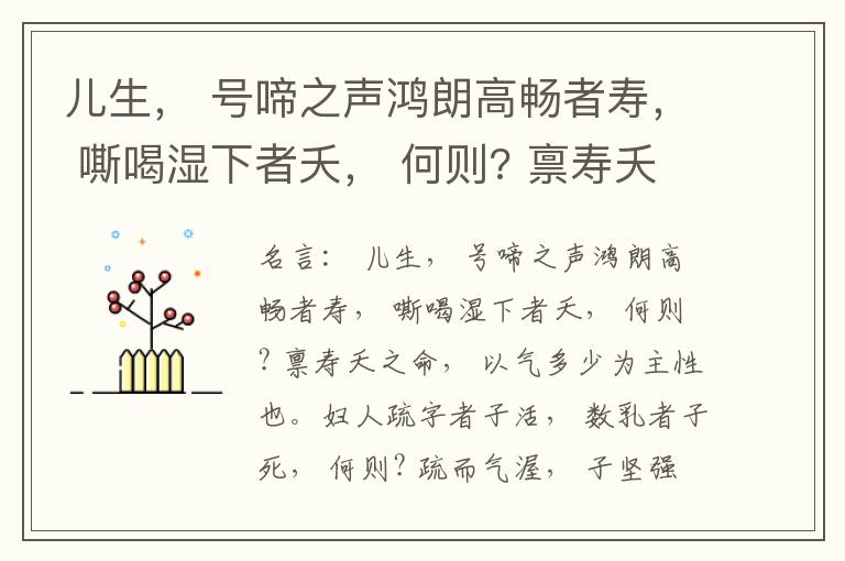 儿生， 号啼之声鸿朗高畅者寿， 嘶喝湿下者夭， 何则? 禀寿夭之命， 以气多少为主性也。妇人疏字者子活， 数乳者子死， 何则? 疏而气渥， 子坚强； 数而气薄， 子软弱， 怀子而前已产子死， 则谓所怀