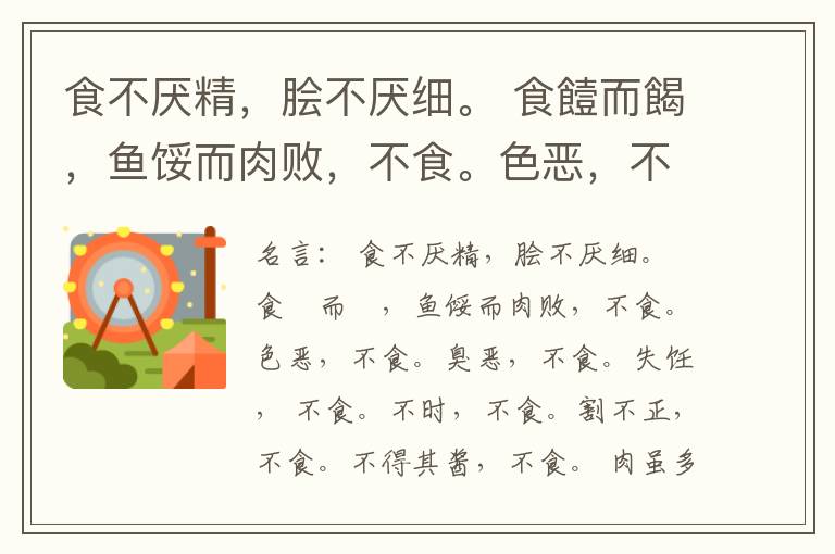  食不厌精，脍不厌细。 食饐而餲，鱼馁而肉败，不食。色恶，不食。臭恶，不食。失饪， 不食。不时，不食。割不正，不食。不得其酱，不食。 肉虽多，不使胜食气。 唯酒无量，不及乱。 沽酒市脯不食。 不撤姜食，