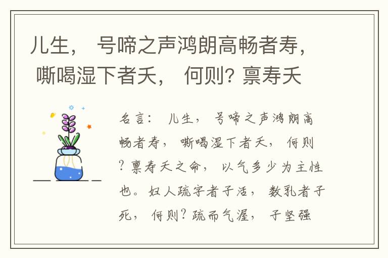  儿生， 号啼之声鸿朗高畅者寿， 嘶喝湿下者夭， 何则? 禀寿夭之命， 以气多少为主性也。妇人疏字者子活， 数乳者子死， 何则? 疏而气渥， 子坚强； 数而气薄， 子软弱， 怀子而前已产子死， 则谓所怀