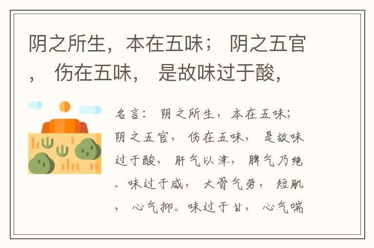  阴之所生，本在五味； 阴之五官， 伤在五味， 是故味过于酸， 肝气以津， 脾气乃绝。味过于咸， 大骨气劳， 短肌， 心气抑。味过于甘， 心气喘满， 色黑， 肾气不衡。味过于苦， 脾气不濡， 胃气乃厚。