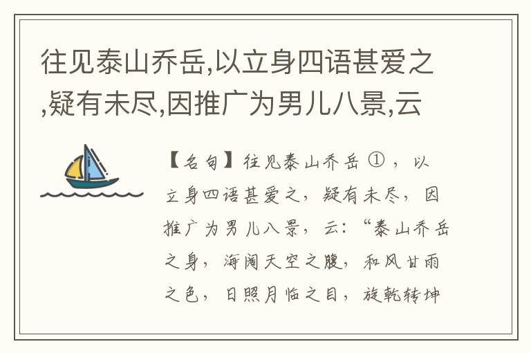  往见泰山乔岳,以立身四语甚爱之,疑有未尽,因推广为男儿八景,云:“泰山乔岳之身,海阔天空之腹,和风甘雨之色,日照月临之目,旋乾转坤之手,磐石砥柱之足,临深履薄之心,玉洁冰清之骨。”此八景予甚愧之,当与