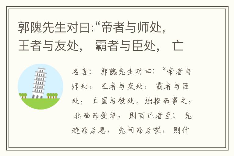  郭隗先生对曰:“帝者与师处， 王者与友处， 霸者与臣处， 亡国与役处。诎指而事之， 北面而受学， 则百已者至； 先趋而后息， 先问而后嘿， 则什己者至； 人趋己趋， 则若己者至； 冯几据仗， 眄视指使