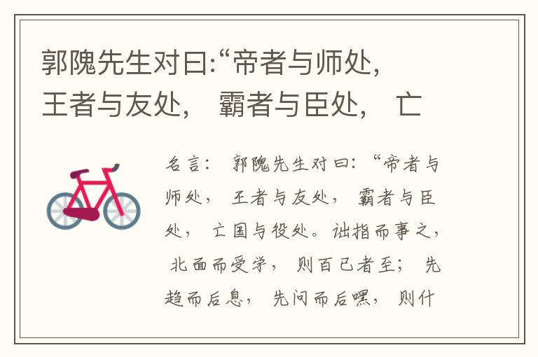  郭隗先生对曰:“帝者与师处， 王者与友处， 霸者与臣处， 亡国与役处。诎指而事之， 北面而受学， 则百已者至； 先趋而后息， 先问而后嘿， 则什己者至； 人趋己趋， 则若己者至； 冯几据仗， 眄视指使