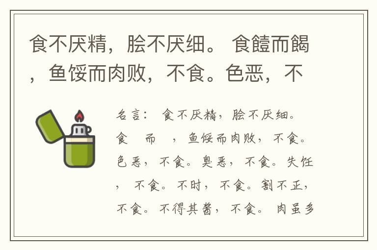  食不厌精，脍不厌细。 食饐而餲，鱼馁而肉败，不食。色恶，不食。臭恶，不食。失饪， 不食。不时，不食。割不正，不食。不得其酱，不食。 肉虽多，不使胜食气。 唯酒无量，不及乱。 沽酒市脯不食。 不撤姜食，