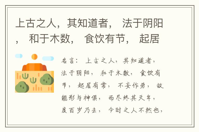  上古之人，其知道者， 法于阴阳， 和于木数， 食饮有节， 起居有常， 不妄作劳， 故能形与神俱， 而尽终其天年， 度百岁乃去， 今时之人不然也， 以酒为浆， 以妄为常， 醉以入房， 以欲竭其精， 以耗