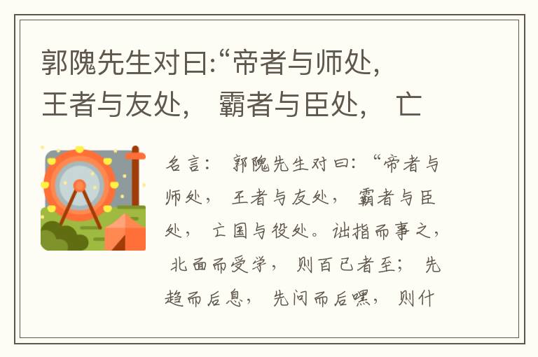  郭隗先生对曰:“帝者与师处， 王者与友处， 霸者与臣处， 亡国与役处。诎指而事之， 北面而受学， 则百已者至； 先趋而后息， 先问而后嘿， 则什己者至； 人趋己趋， 则若己者至； 冯几据仗， 眄视指使