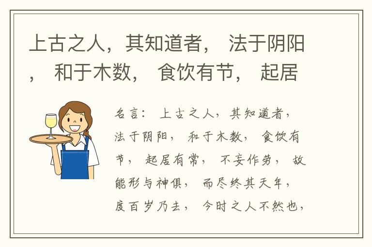  上古之人，其知道者， 法于阴阳， 和于木数， 食饮有节， 起居有常， 不妄作劳， 故能形与神俱， 而尽终其天年， 度百岁乃去， 今时之人不然也， 以酒为浆， 以妄为常， 醉以入房， 以欲竭其精， 以耗