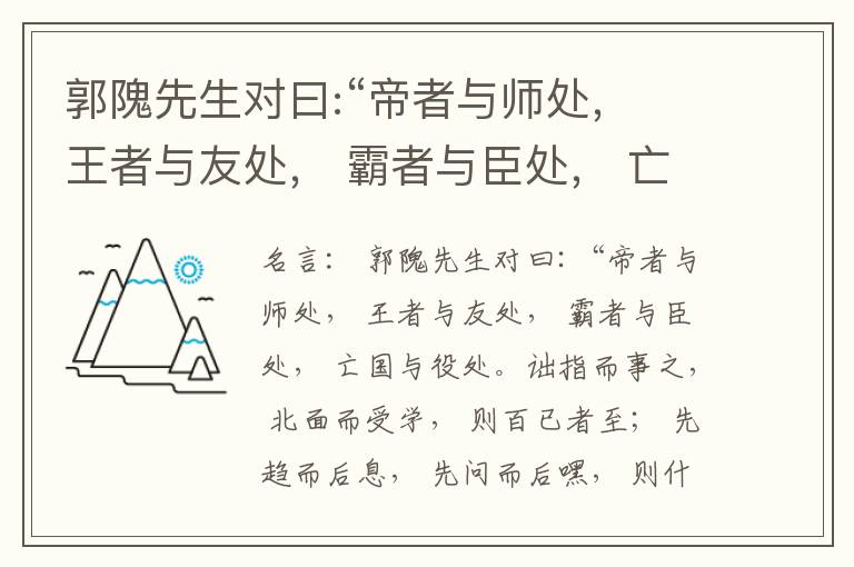  郭隗先生对曰:“帝者与师处， 王者与友处， 霸者与臣处， 亡国与役处。诎指而事之， 北面而受学， 则百已者至； 先趋而后息， 先问而后嘿， 则什己者至； 人趋己趋， 则若己者至； 冯几据仗， 眄视指使