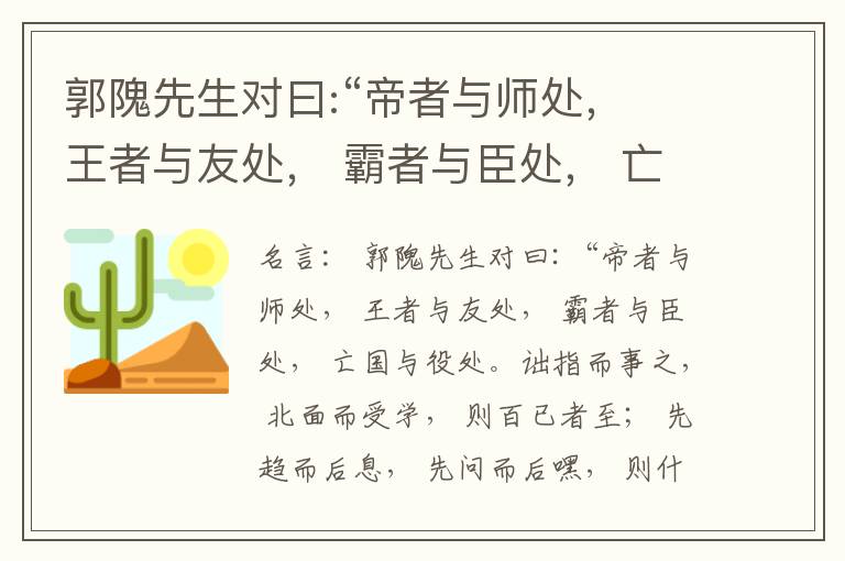  郭隗先生对曰:“帝者与师处， 王者与友处， 霸者与臣处， 亡国与役处。诎指而事之， 北面而受学， 则百已者至； 先趋而后息， 先问而后嘿， 则什己者至； 人趋己趋， 则若己者至； 冯几据仗， 眄视指使