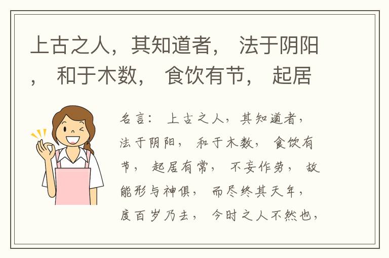  上古之人，其知道者， 法于阴阳， 和于木数， 食饮有节， 起居有常， 不妄作劳， 故能形与神俱， 而尽终其天年， 度百岁乃去， 今时之人不然也， 以酒为浆， 以妄为常， 醉以入房， 以欲竭其精， 以耗