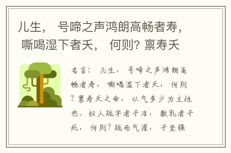  儿生， 号啼之声鸿朗高畅者寿， 嘶喝湿下者夭， 何则? 禀寿夭之命， 以气多少为主性也。妇人疏字者子活， 数乳者子死， 何则? 疏而气渥， 子坚强； 数而气薄， 子软弱， 怀子而前已产子死， 则谓所怀