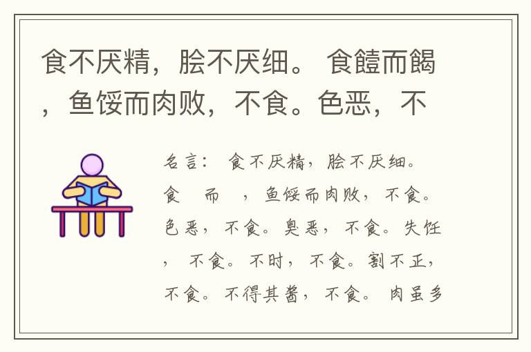  食不厌精，脍不厌细。 食饐而餲，鱼馁而肉败，不食。色恶，不食。臭恶，不食。失饪， 不食。不时，不食。割不正，不食。不得其酱，不食。 肉虽多，不使胜食气。 唯酒无量，不及乱。 沽酒市脯不食。 不撤姜食，
