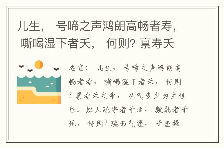  儿生， 号啼之声鸿朗高畅者寿， 嘶喝湿下者夭， 何则? 禀寿夭之命， 以气多少为主性也。妇人疏字者子活， 数乳者子死， 何则? 疏而气渥， 子坚强； 数而气薄， 子软弱， 怀子而前已产子死， 则谓所怀