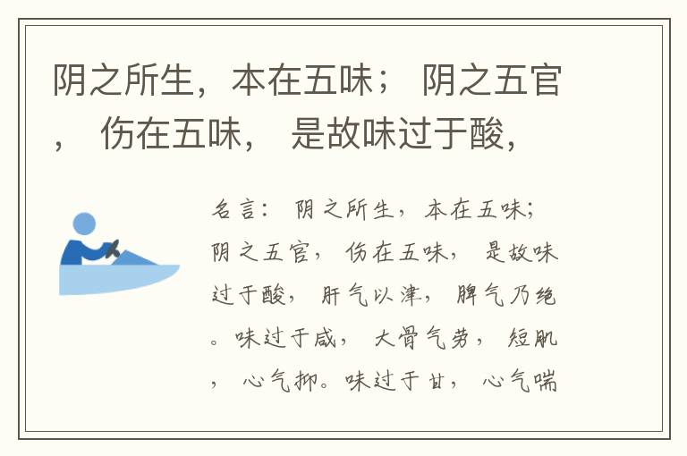  阴之所生，本在五味； 阴之五官， 伤在五味， 是故味过于酸， 肝气以津， 脾气乃绝。味过于咸， 大骨气劳， 短肌， 心气抑。味过于甘， 心气喘满， 色黑， 肾气不衡。味过于苦， 脾气不濡， 胃气乃厚。
