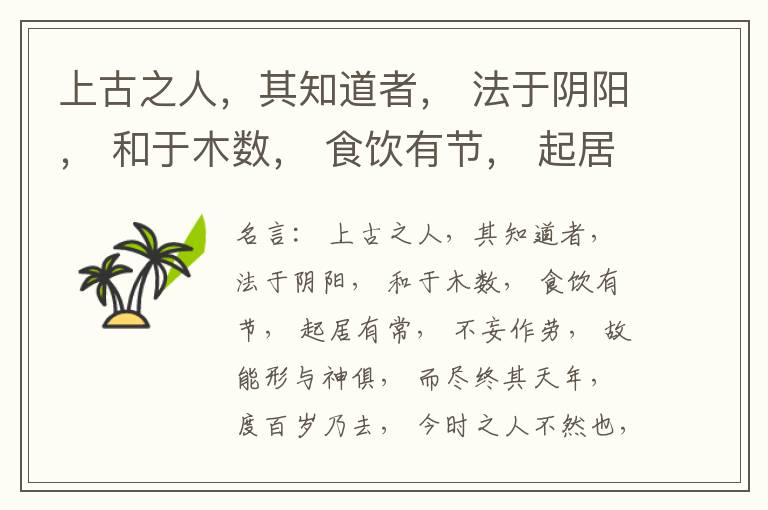  上古之人，其知道者， 法于阴阳， 和于木数， 食饮有节， 起居有常， 不妄作劳， 故能形与神俱， 而尽终其天年， 度百岁乃去， 今时之人不然也， 以酒为浆， 以妄为常， 醉以入房， 以欲竭其精， 以耗