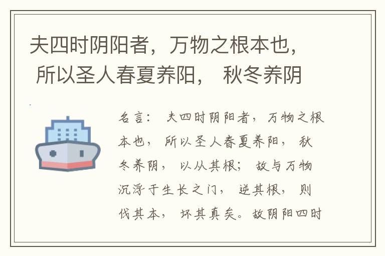  夫四时阴阳者，万物之根本也， 所以圣人春夏养阳， 秋冬养阴， 以从其根； 故与万物沉浮于生长之门， 逆其根， 则伐其本， 坏其真矣。故阴阳四时者， 万物之终始也， 死生之本也， 逆之则灾害生， 从之则