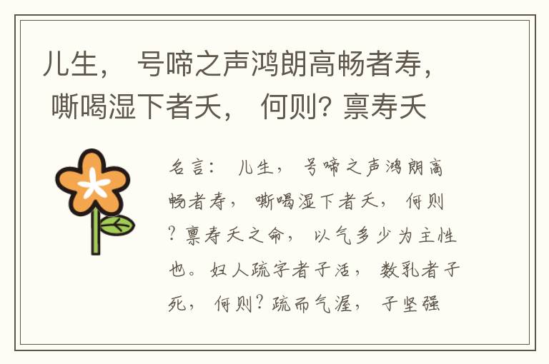  儿生， 号啼之声鸿朗高畅者寿， 嘶喝湿下者夭， 何则? 禀寿夭之命， 以气多少为主性也。妇人疏字者子活， 数乳者子死， 何则? 疏而气渥， 子坚强； 数而气薄， 子软弱， 怀子而前已产子死， 则谓所怀