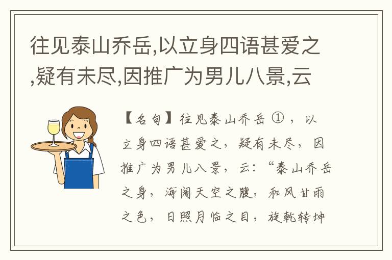  往见泰山乔岳,以立身四语甚爱之,疑有未尽,因推广为男儿八景,云:“泰山乔岳之身,海阔天空之腹,和风甘雨之色,日照月临之目,旋乾转坤之手,磐石砥柱之足,临深履薄之心,玉洁冰清之骨。”此八景予甚愧之,当与