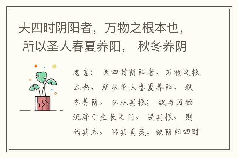  夫四时阴阳者，万物之根本也， 所以圣人春夏养阳， 秋冬养阴， 以从其根； 故与万物沉浮于生长之门， 逆其根， 则伐其本， 坏其真矣。故阴阳四时者， 万物之终始也， 死生之本也， 逆之则灾害生， 从之则