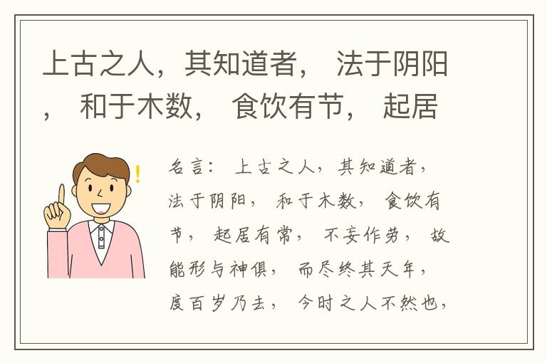  上古之人，其知道者， 法于阴阳， 和于木数， 食饮有节， 起居有常， 不妄作劳， 故能形与神俱， 而尽终其天年， 度百岁乃去， 今时之人不然也， 以酒为浆， 以妄为常， 醉以入房， 以欲竭其精， 以耗