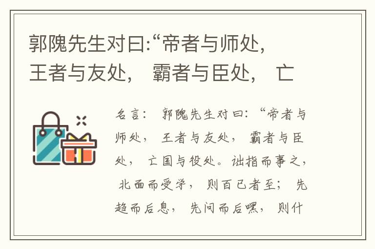  郭隗先生对曰:“帝者与师处， 王者与友处， 霸者与臣处， 亡国与役处。诎指而事之， 北面而受学， 则百已者至； 先趋而后息， 先问而后嘿， 则什己者至； 人趋己趋， 则若己者至； 冯几据仗， 眄视指使