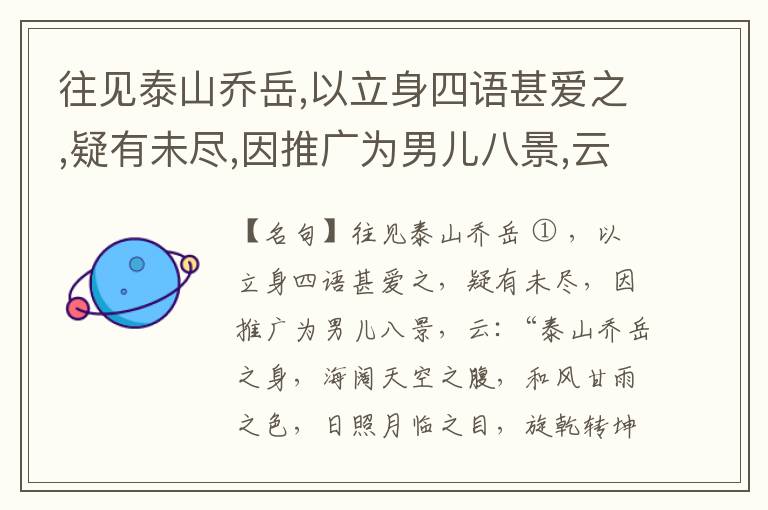  往见泰山乔岳,以立身四语甚爱之,疑有未尽,因推广为男儿八景,云:“泰山乔岳之身,海阔天空之腹,和风甘雨之色,日照月临之目,旋乾转坤之手,磐石砥柱之足,临深履薄之心,玉洁冰清之骨。”此八景予甚愧之,当与