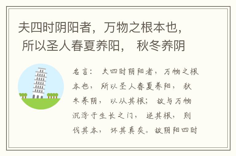  夫四时阴阳者，万物之根本也， 所以圣人春夏养阳， 秋冬养阴， 以从其根； 故与万物沉浮于生长之门， 逆其根， 则伐其本， 坏其真矣。故阴阳四时者， 万物之终始也， 死生之本也， 逆之则灾害生， 从之则
