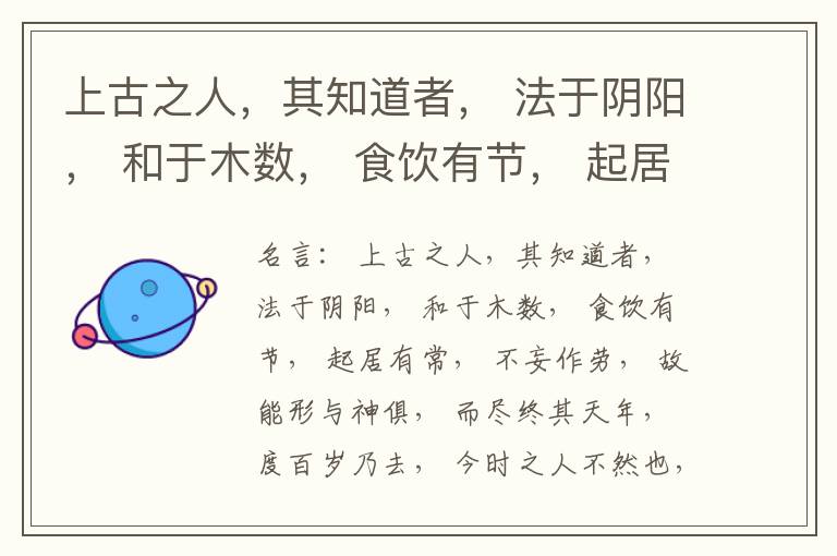  上古之人，其知道者， 法于阴阳， 和于木数， 食饮有节， 起居有常， 不妄作劳， 故能形与神俱， 而尽终其天年， 度百岁乃去， 今时之人不然也， 以酒为浆， 以妄为常， 醉以入房， 以欲竭其精， 以耗