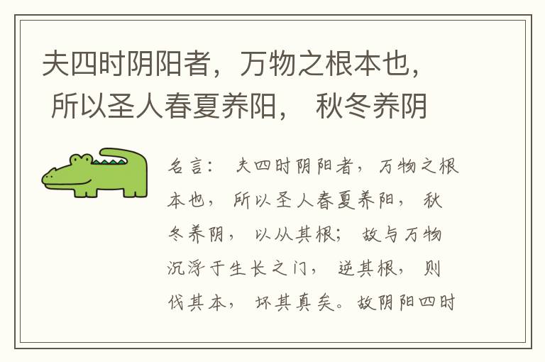  夫四时阴阳者，万物之根本也， 所以圣人春夏养阳， 秋冬养阴， 以从其根； 故与万物沉浮于生长之门， 逆其根， 则伐其本， 坏其真矣。故阴阳四时者， 万物之终始也， 死生之本也， 逆之则灾害生， 从之则