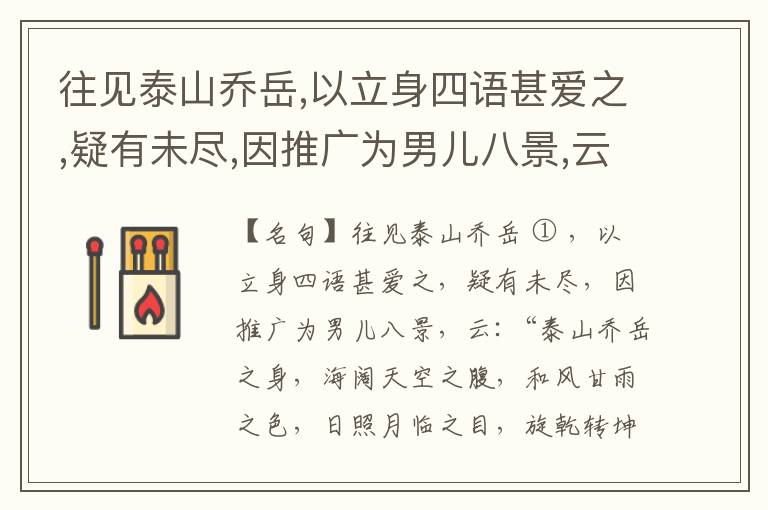  往见泰山乔岳,以立身四语甚爱之,疑有未尽,因推广为男儿八景,云:“泰山乔岳之身,海阔天空之腹,和风甘雨之色,日照月临之目,旋乾转坤之手,磐石砥柱之足,临深履薄之心,玉洁冰清之骨。”此八景予甚愧之,当与