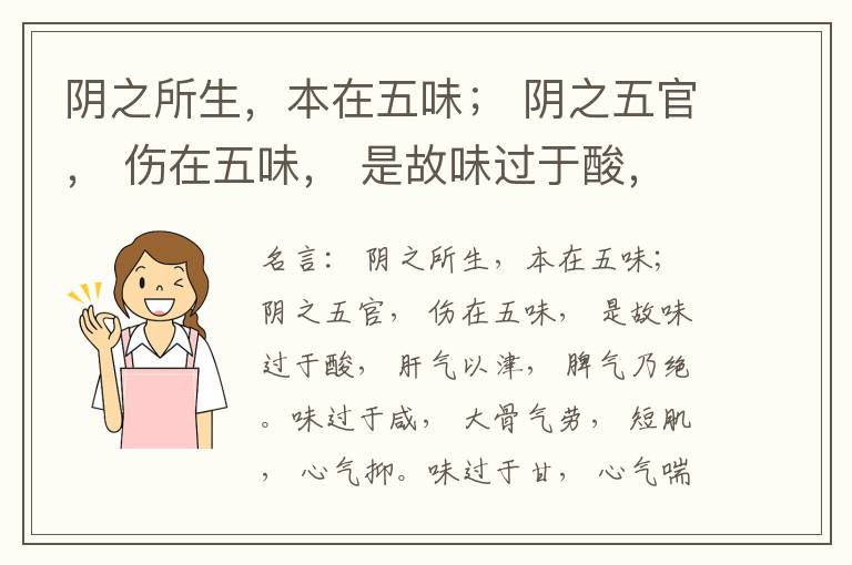  阴之所生，本在五味； 阴之五官， 伤在五味， 是故味过于酸， 肝气以津， 脾气乃绝。味过于咸， 大骨气劳， 短肌， 心气抑。味过于甘， 心气喘满， 色黑， 肾气不衡。味过于苦， 脾气不濡， 胃气乃厚。