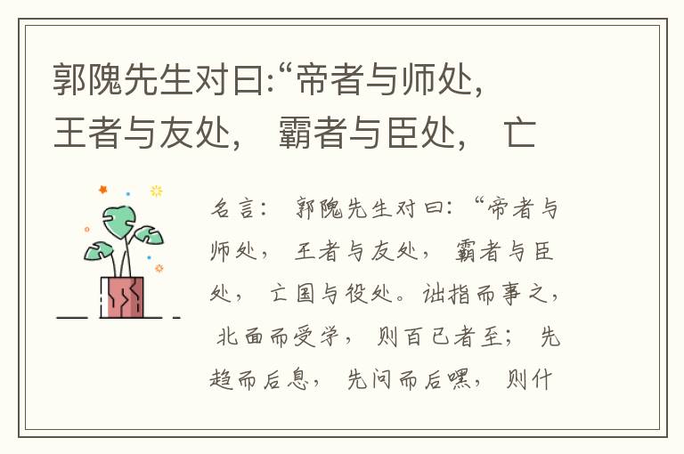  郭隗先生对曰:“帝者与师处， 王者与友处， 霸者与臣处， 亡国与役处。诎指而事之， 北面而受学， 则百已者至； 先趋而后息， 先问而后嘿， 则什己者至； 人趋己趋， 则若己者至； 冯几据仗， 眄视指使