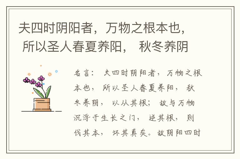  夫四时阴阳者，万物之根本也， 所以圣人春夏养阳， 秋冬养阴， 以从其根； 故与万物沉浮于生长之门， 逆其根， 则伐其本， 坏其真矣。故阴阳四时者， 万物之终始也， 死生之本也， 逆之则灾害生， 从之则