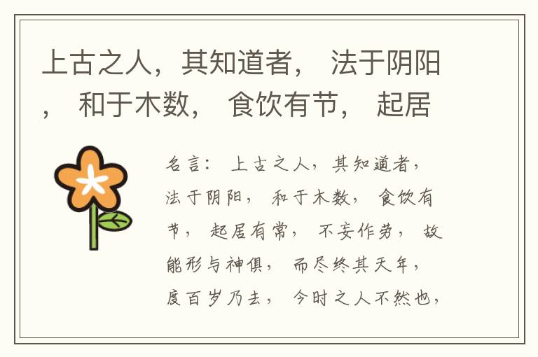  上古之人，其知道者， 法于阴阳， 和于木数， 食饮有节， 起居有常， 不妄作劳， 故能形与神俱， 而尽终其天年， 度百岁乃去， 今时之人不然也， 以酒为浆， 以妄为常， 醉以入房， 以欲竭其精， 以耗