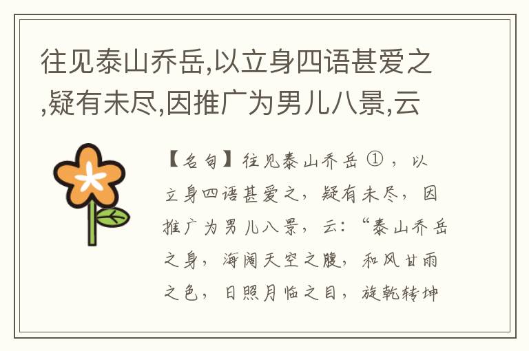  往见泰山乔岳,以立身四语甚爱之,疑有未尽,因推广为男儿八景,云:“泰山乔岳之身,海阔天空之腹,和风甘雨之色,日照月临之目,旋乾转坤之手,磐石砥柱之足,临深履薄之心,玉洁冰清之骨。”此八景予甚愧之,当与