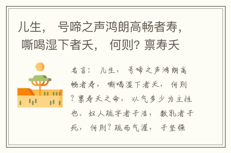  儿生， 号啼之声鸿朗高畅者寿， 嘶喝湿下者夭， 何则? 禀寿夭之命， 以气多少为主性也。妇人疏字者子活， 数乳者子死， 何则? 疏而气渥， 子坚强； 数而气薄， 子软弱， 怀子而前已产子死， 则谓所怀