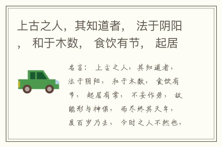  上古之人，其知道者， 法于阴阳， 和于木数， 食饮有节， 起居有常， 不妄作劳， 故能形与神俱， 而尽终其天年， 度百岁乃去， 今时之人不然也， 以酒为浆， 以妄为常， 醉以入房， 以欲竭其精， 以耗