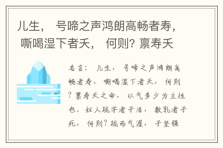  儿生， 号啼之声鸿朗高畅者寿， 嘶喝湿下者夭， 何则? 禀寿夭之命， 以气多少为主性也。妇人疏字者子活， 数乳者子死， 何则? 疏而气渥， 子坚强； 数而气薄， 子软弱， 怀子而前已产子死， 则谓所怀