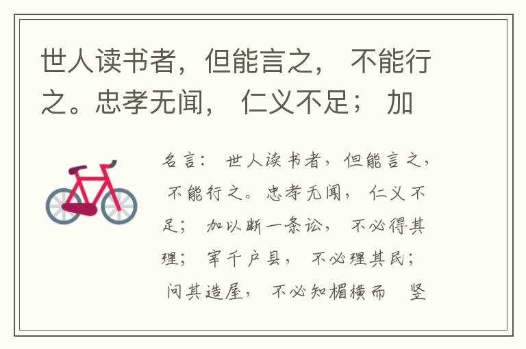  世人读书者，但能言之， 不能行之。忠孝无闻， 仁义不足； 加以断一条讼， 不必得其理； 宰千户县， 不必理其民； 问其造屋， 不必知楣横而棁竖也； 问其为田， 不必知稷早而黍迟也。吟啸谈谑， 讽咏辞赋