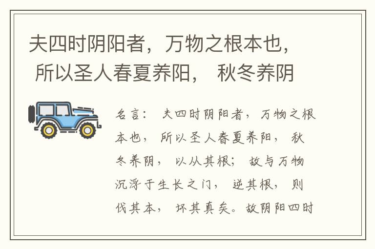  夫四时阴阳者，万物之根本也， 所以圣人春夏养阳， 秋冬养阴， 以从其根； 故与万物沉浮于生长之门， 逆其根， 则伐其本， 坏其真矣。故阴阳四时者， 万物之终始也， 死生之本也， 逆之则灾害生， 从之则
