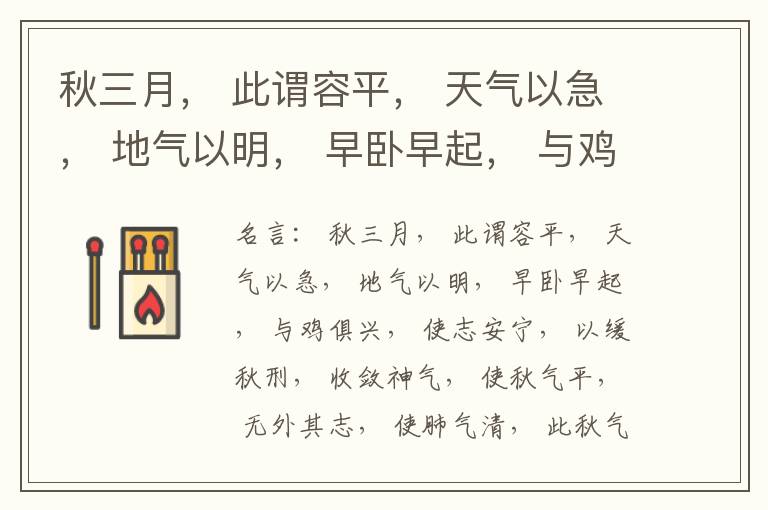  秋三月， 此谓容平， 天气以急， 地气以明， 早卧早起， 与鸡俱兴， 使志安宁， 以缓秋刑， 收敛神气， 使秋气平， 无外其志， 使肺气清， 此秋气之应， 养收之道也。逆之则伤肺， 冬为飧泄， 奉藏者