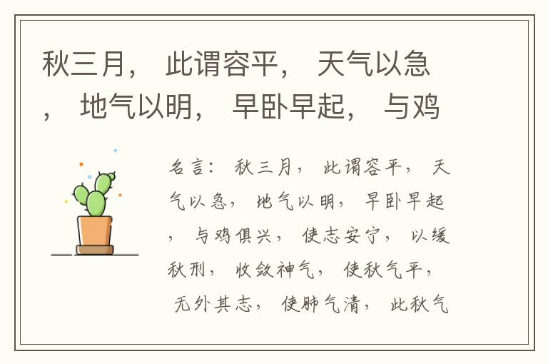  秋三月， 此谓容平， 天气以急， 地气以明， 早卧早起， 与鸡俱兴， 使志安宁， 以缓秋刑， 收敛神气， 使秋气平， 无外其志， 使肺气清， 此秋气之应， 养收之道也。逆之则伤肺， 冬为飧泄， 奉藏者