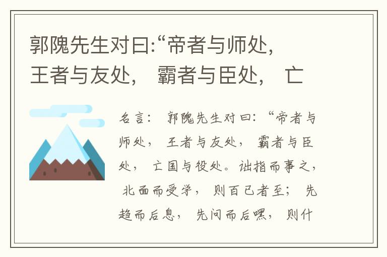  郭隗先生对曰:“帝者与师处， 王者与友处， 霸者与臣处， 亡国与役处。诎指而事之， 北面而受学， 则百已者至； 先趋而后息， 先问而后嘿， 则什己者至； 人趋己趋， 则若己者至； 冯几据仗， 眄视指使