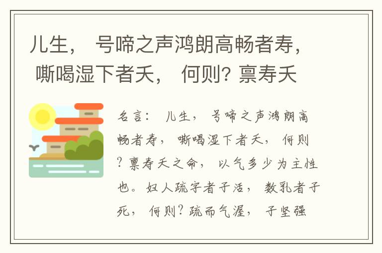  儿生， 号啼之声鸿朗高畅者寿， 嘶喝湿下者夭， 何则? 禀寿夭之命， 以气多少为主性也。妇人疏字者子活， 数乳者子死， 何则? 疏而气渥， 子坚强； 数而气薄， 子软弱， 怀子而前已产子死， 则谓所怀