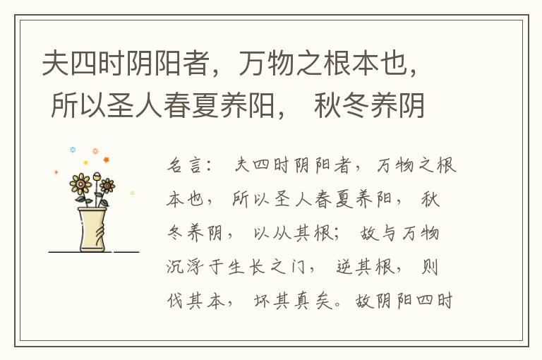  夫四时阴阳者，万物之根本也， 所以圣人春夏养阳， 秋冬养阴， 以从其根； 故与万物沉浮于生长之门， 逆其根， 则伐其本， 坏其真矣。故阴阳四时者， 万物之终始也， 死生之本也， 逆之则灾害生， 从之则