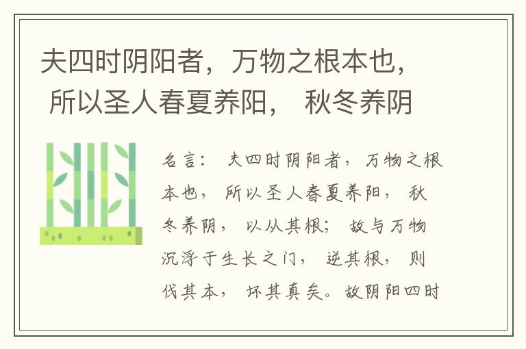  夫四时阴阳者，万物之根本也， 所以圣人春夏养阳， 秋冬养阴， 以从其根； 故与万物沉浮于生长之门， 逆其根， 则伐其本， 坏其真矣。故阴阳四时者， 万物之终始也， 死生之本也， 逆之则灾害生， 从之则